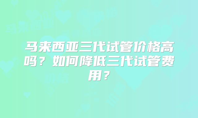 马来西亚三代试管价格高吗？如何降低三代试管费用？