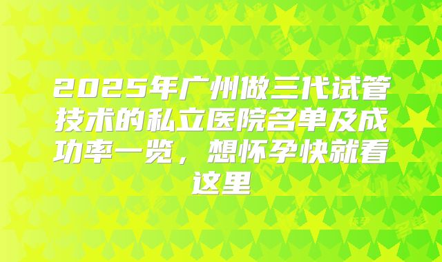 2025年广州做三代试管技术的私立医院名单及成功率一览，想怀孕快就看这里