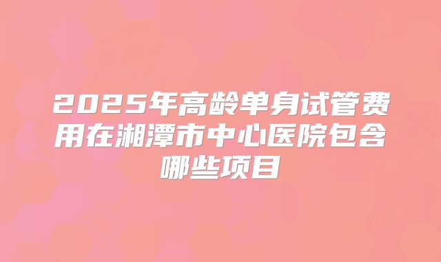 2025年高龄单身试管费用在湘潭市中心医院包含哪些项目