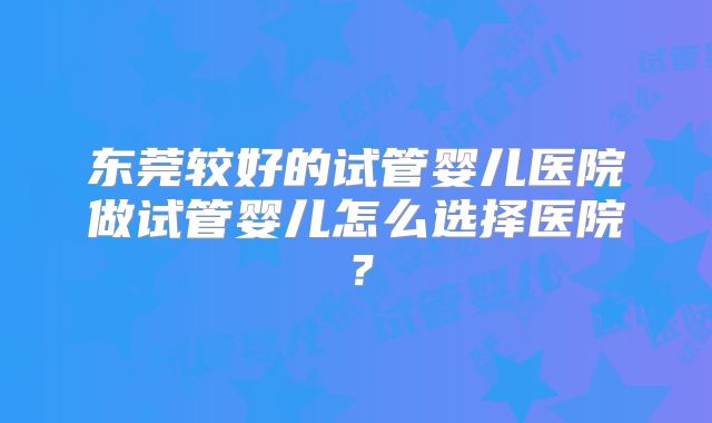 东莞较好的试管婴儿医院做试管婴儿怎么选择医院？