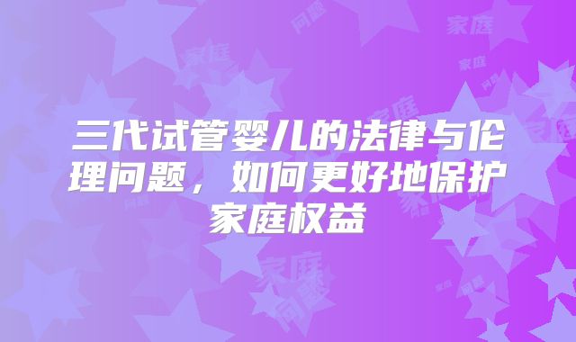 三代试管婴儿的法律与伦理问题,如何更好地保护家庭权益