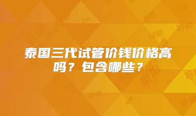 泰国三代试管价钱价格高吗？包含哪些？