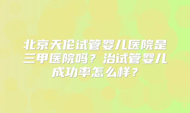 北京天伦试管婴儿医院是三甲医院吗？治试管婴儿成功率怎么样？