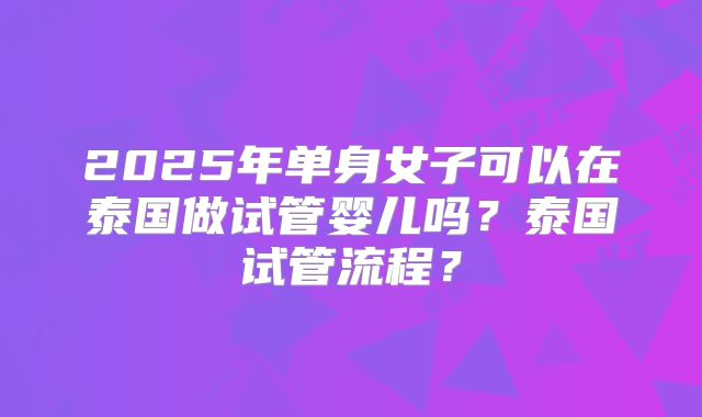 2025年单身女子可以在泰国做试管婴儿吗？泰国试管流程？