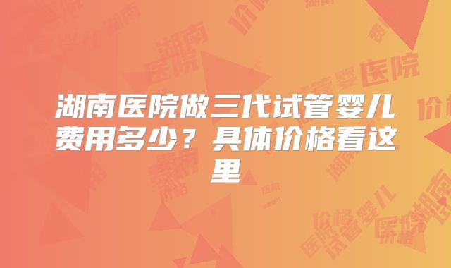 湖南医院做三代试管婴儿费用多少？具体价格看这里