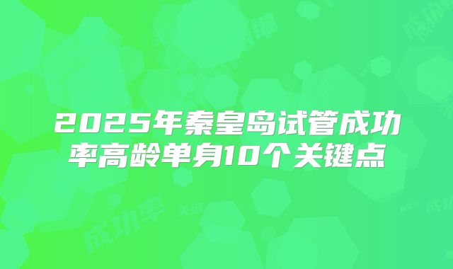 2025年秦皇岛试管成功率高龄单身10个关键点