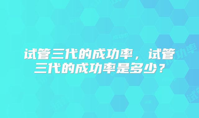 试管三代的成功率，试管三代的成功率是多少？