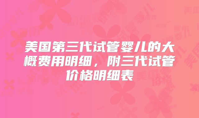 美国第三代试管婴儿的大概费用明细，附三代试管价格明细表