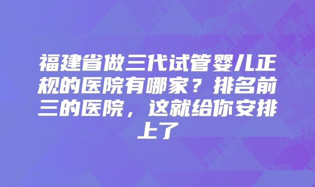 福建省做三代试管婴儿正规的医院有哪家？排名前三的医院，这就给你安排上了