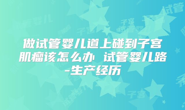 做试管婴儿道上碰到子宫肌瘤该怎么办 试管婴儿路-生产经历