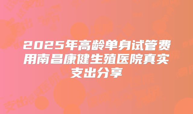 2025年高龄单身试管费用南昌康健生殖医院真实支出分享