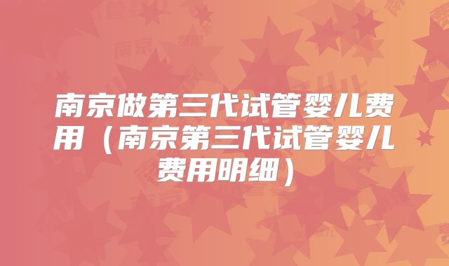 南京做第三代试管婴儿费用（南京第三代试管婴儿费用明细）