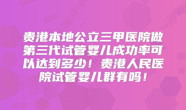 贵港本地公立三甲医院做第三代试管婴儿成功率可以达到多少!贵港人民医院试管婴儿群有吗!