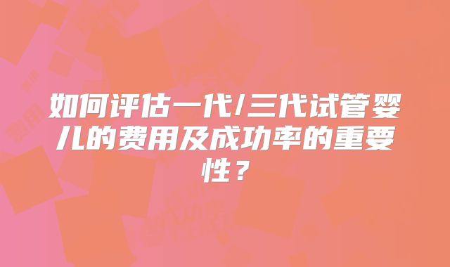 如何评估一代/三代试管婴儿的费用及成功率的重要性？
