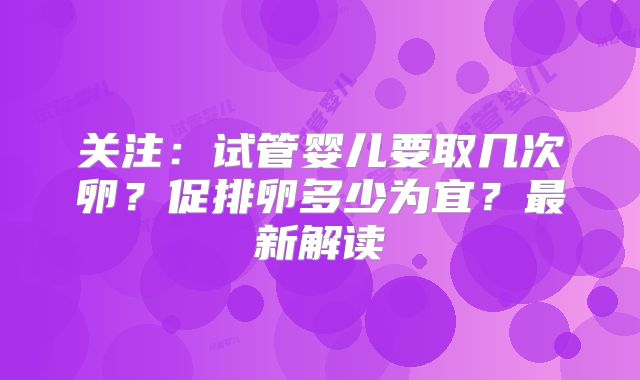 关注：试管婴儿要取几次卵？促排卵多少为宜？最新解读