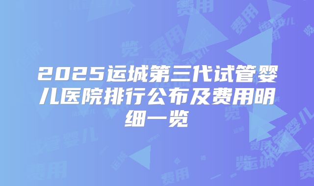 2025运城第三代试管婴儿医院排行公布及费用明细一览