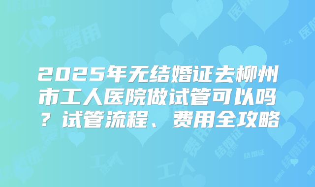 2025年无结婚证去柳州市工人医院做试管可以吗？试管流程、费用全攻略