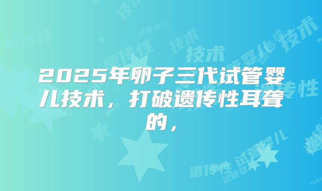 2025年卵子三代试管婴儿技术，打破遗传性耳聋的，