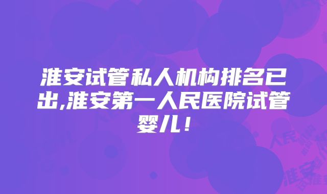 淮安试管私人机构排名已出,淮安第一人民医院试管婴儿!