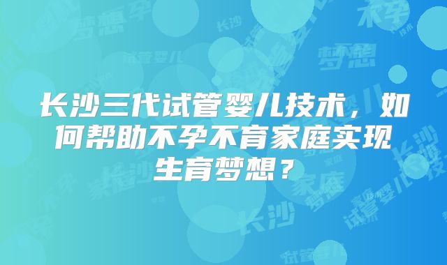 长沙三代试管婴儿技术，如何帮助不孕不育家庭实现生育梦想？