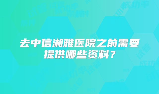 去中信湘雅医院之前需要提供哪些资料?