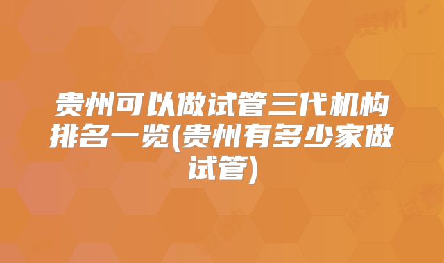 贵州可以做试管三代机构排名一览(贵州有多少家做试管)