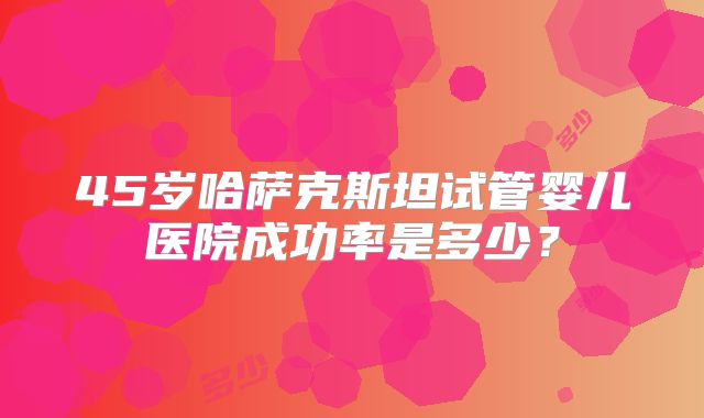 45岁哈萨克斯坦试管婴儿医院成功率是多少？