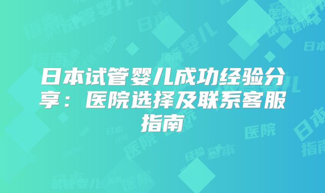 日本试管婴儿成功经验分享:医院选择及联系客服指南