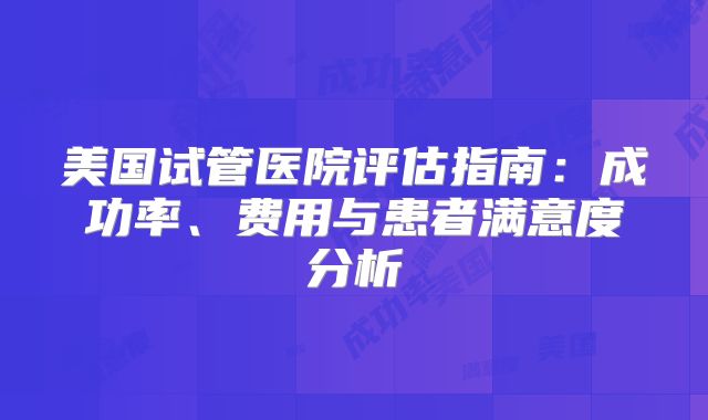 美国试管医院评估指南:成功率、费用与患者满意度分析