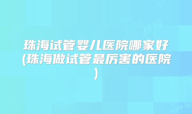 珠海试管婴儿医院哪家好(珠海做试管最厉害的医院)