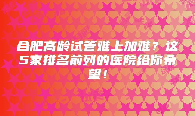 合肥高龄试管难上加难?这5家排名前列的医院给你希望!