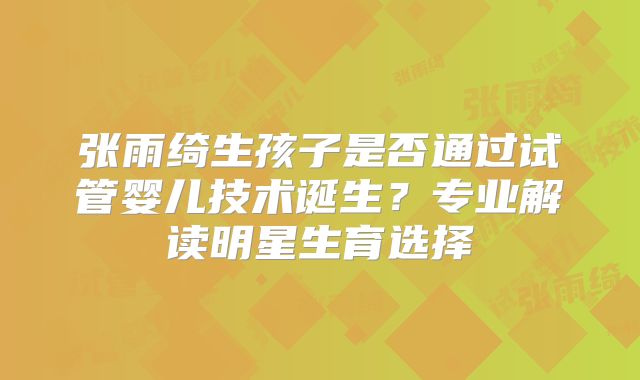 张雨绮生孩子是否通过试管婴儿技术诞生？专业解读明星生育选择
