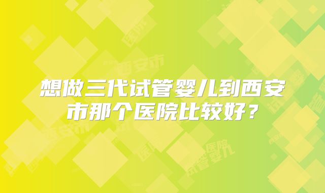想做三代试管婴儿到西安市那个医院比较好?
