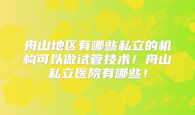 舟山地区有哪些私立的机构可以做试管技术！舟山私立医院有哪些！