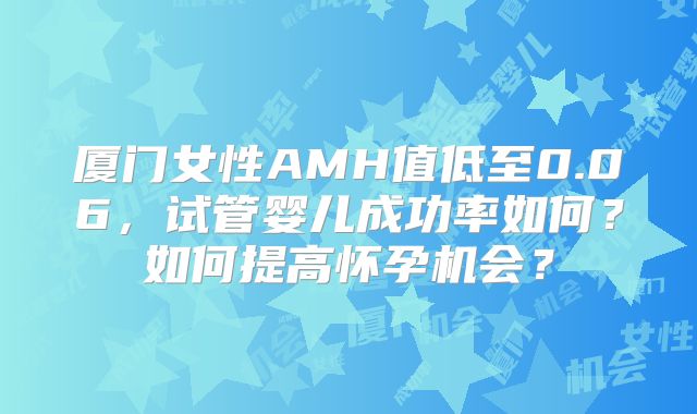 厦门女性AMH值低至0.06，试管婴儿成功率如何？如何提高怀孕机会？