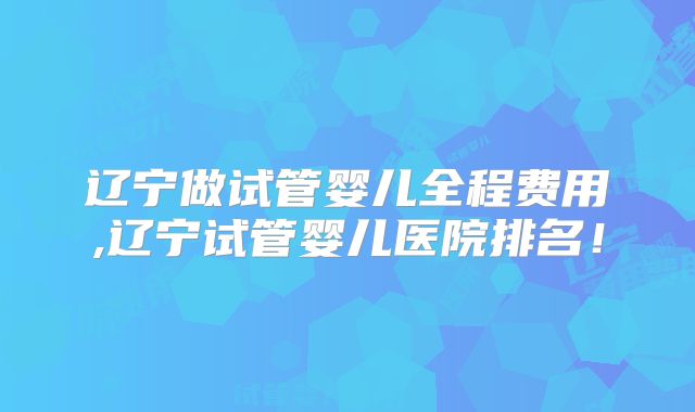 辽宁做试管婴儿全程费用,辽宁试管婴儿医院排名！