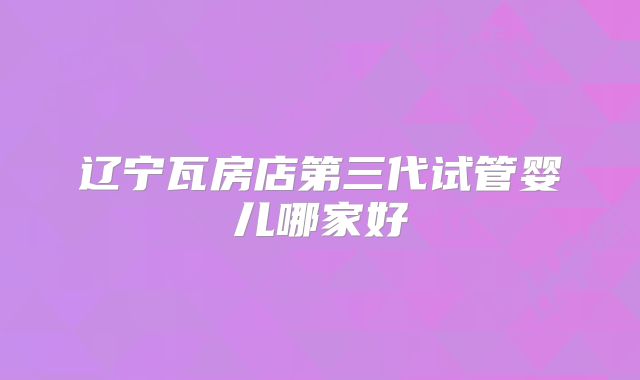 辽宁瓦房店第三代试管婴儿哪家好