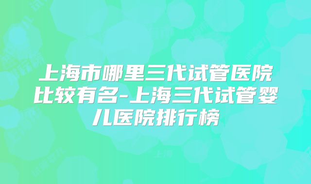 上海市哪里三代试管医院比较有名-上海三代试管婴儿医院排行榜