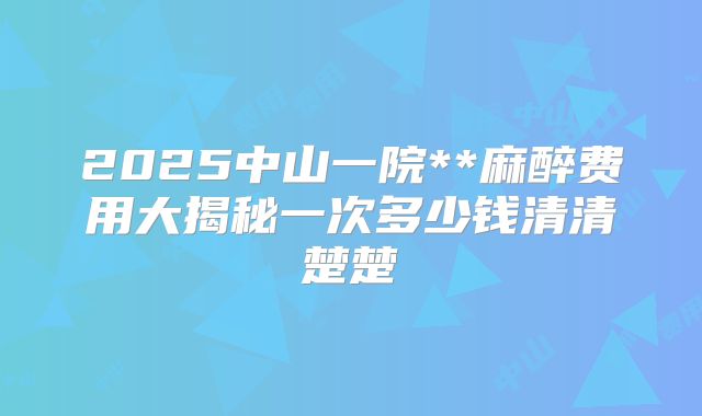 2025中山一院**麻醉费用大揭秘一次多少钱清清楚楚