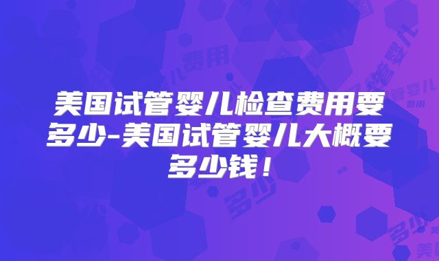 美国试管婴儿检查费用要多少-美国试管婴儿大概要多少钱！