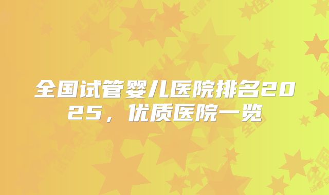 全国试管婴儿医院排名2025,优质医院一览