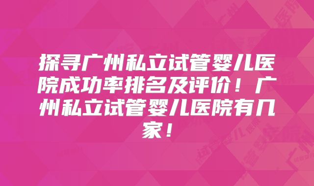 探寻广州私立试管婴儿医院成功率排名及评价！广州私立试管婴儿医院有几家！