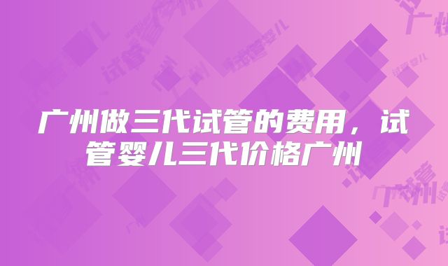 广州做三代试管的费用，试管婴儿三代价格广州