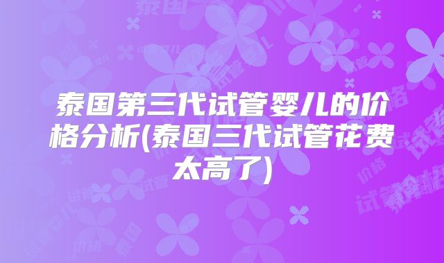 泰国第三代试管婴儿的价格分析(泰国三代试管花费太高了)