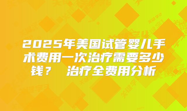 2025年美国试管婴儿手术费用一次治疗需要多少钱？ 治疗全费用分析