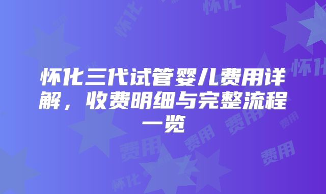 怀化三代试管婴儿费用详解，收费明细与完整流程一览