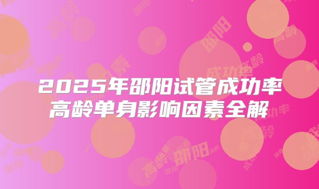 2025年邵阳试管成功率高龄单身影响因素全解