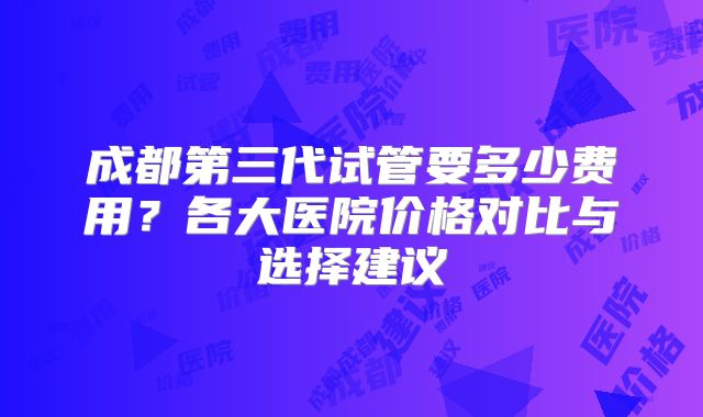 成都第三代试管要多少费用？各大医院价格对比与选择建议