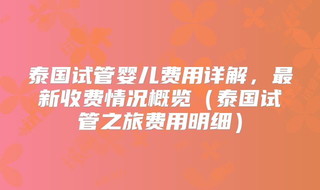 泰国试管婴儿费用详解,最新收费情况概览(泰国试管之旅费用明细)