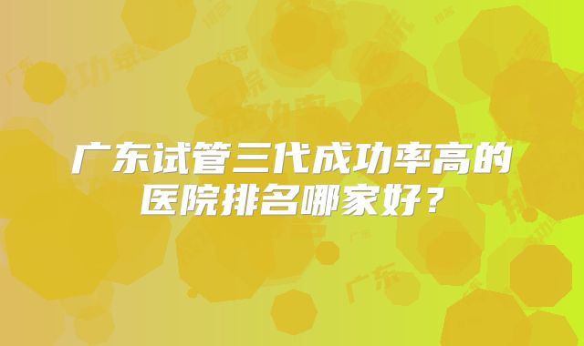 广东试管三代成功率高的医院排名哪家好？